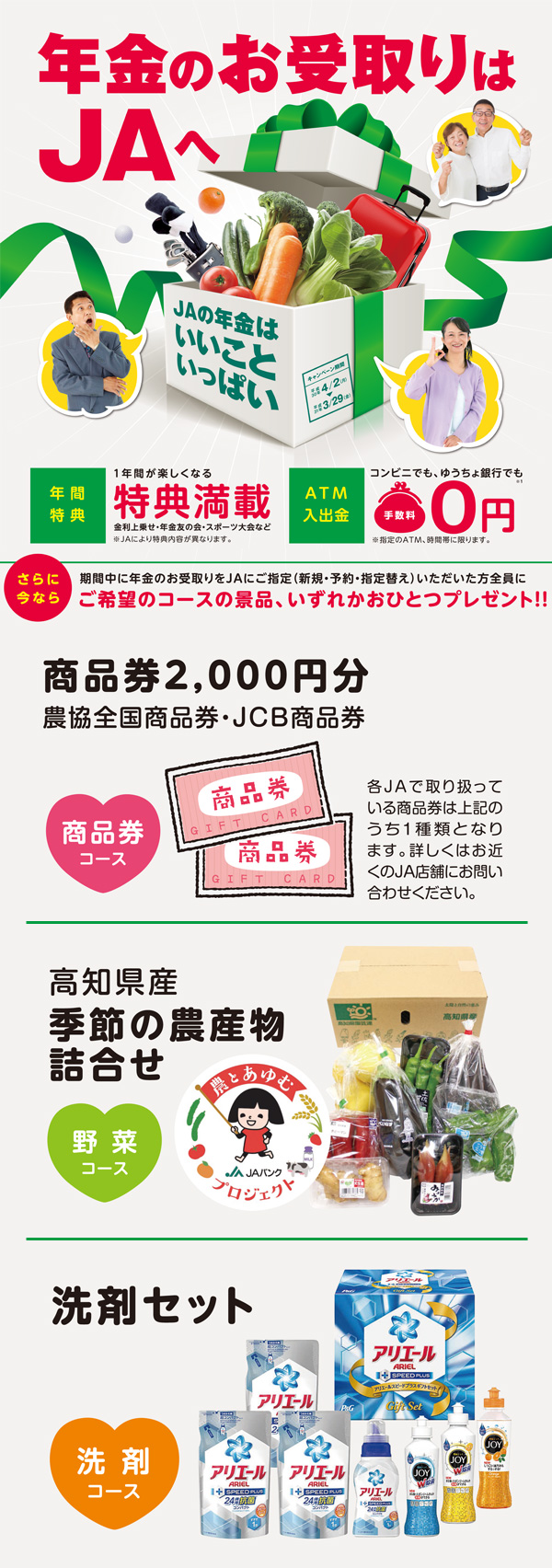 年金のお受取はJAへ 年間特典:1年間が楽しくなる特典満載、ATM入出金:コンビニでもゆうちょ銀行でも手数料0円。さらに今なら期間中に年金のお受取りをJAにご指定(新規・予約・指定替え)いただいた方全員にご希望のコースの景品、いずれかおひとつプレゼント!! 商品券コース:商品券2,000円分(農協全国商品券・JCB商品券)、野菜コース:高知県産季節の農産物詰め合わせ、洗剤コース:洗剤セット